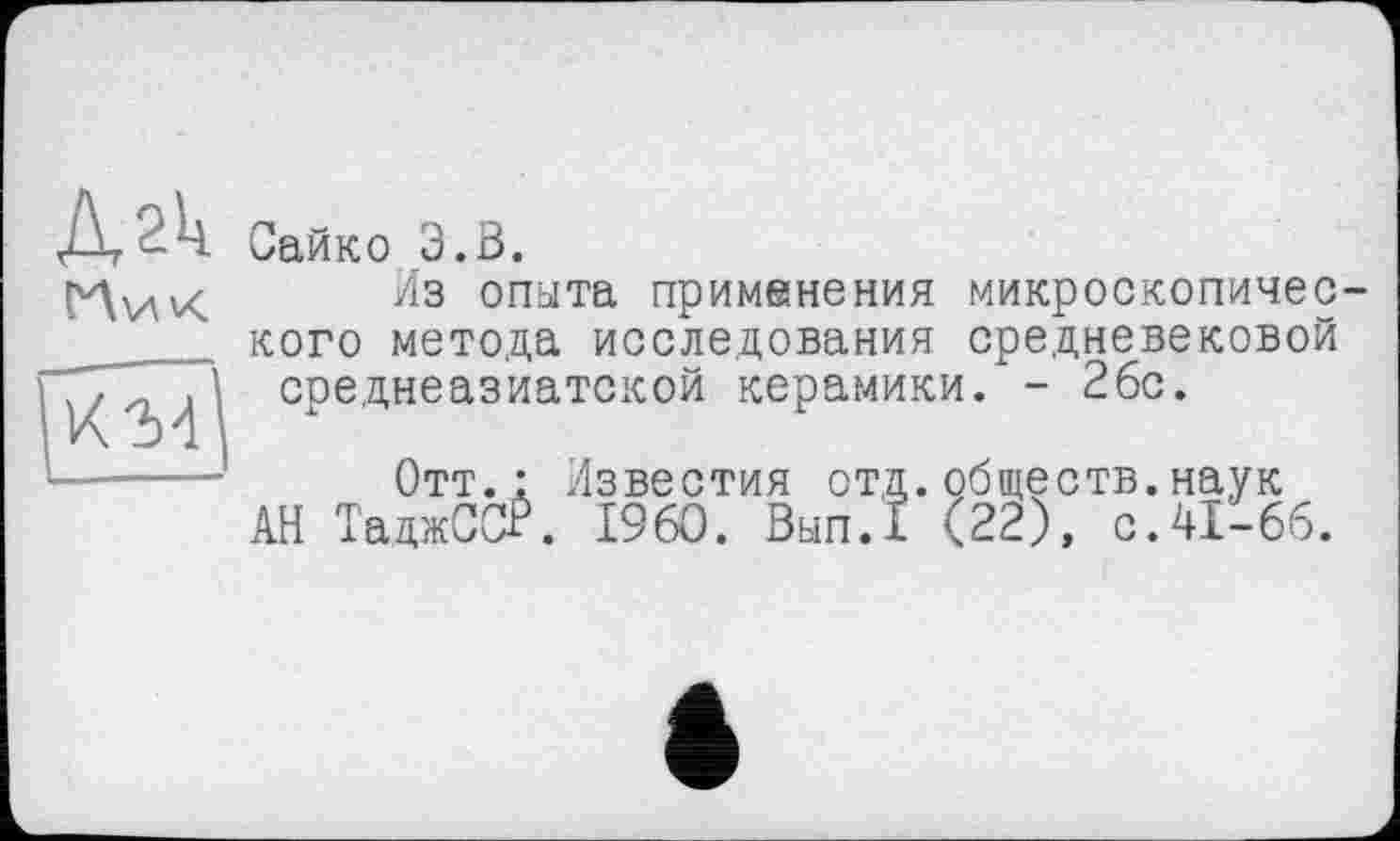 ﻿Дгк М’/х
к-м
Сайко 3.Ö.
Из опыта применения микроскопического метода исследования средневековой среднеазиатской керамики. - 2бс.
Отт.: Известия отд.обществ.наук АН ТаджССЁ. I960. Вып.1 (22), с.41-66.